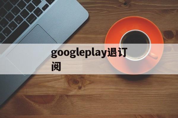 googleplay退订阅(googleplay如何退款)