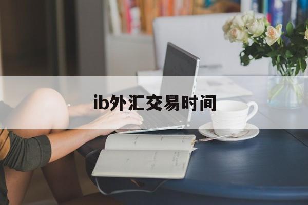 ib外汇交易时间(外汇交易平台交易时间)